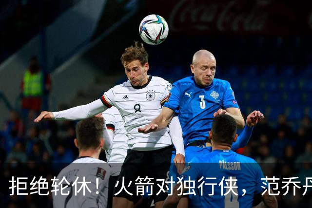 拒绝轮休！火箭对独行侠，范乔丹出战，斗雷霆再歇？乌度卡太自信