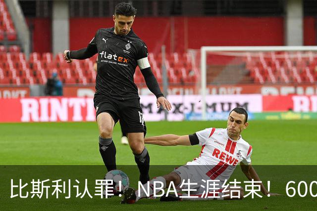 比斯利认罪！NBA生涯结束！6000万美元挥霍一空
